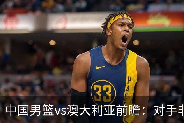 中国男篮vs澳大利亚前瞻：对手非最强阵，男篮磨合阵容是首要目标